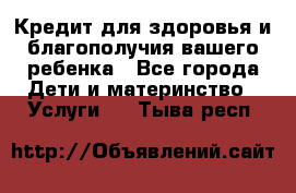 Кредит для здоровья и благополучия вашего ребенка - Все города Дети и материнство » Услуги   . Тыва респ.